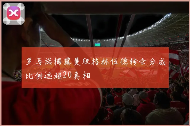 罗马诺揭露曼联格林伍德转会分成比例远超20真相