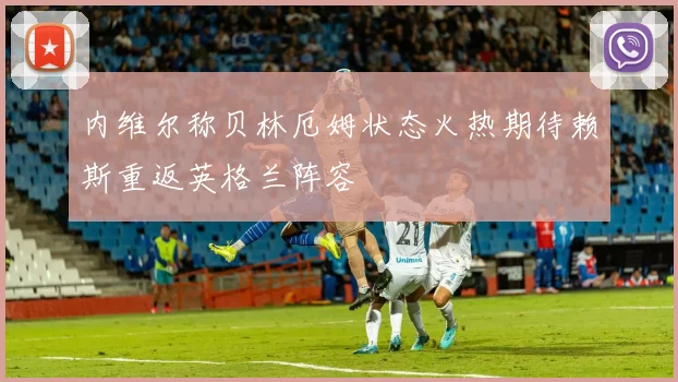 内维尔称贝林厄姆状态火热期待赖斯重返英格兰阵容