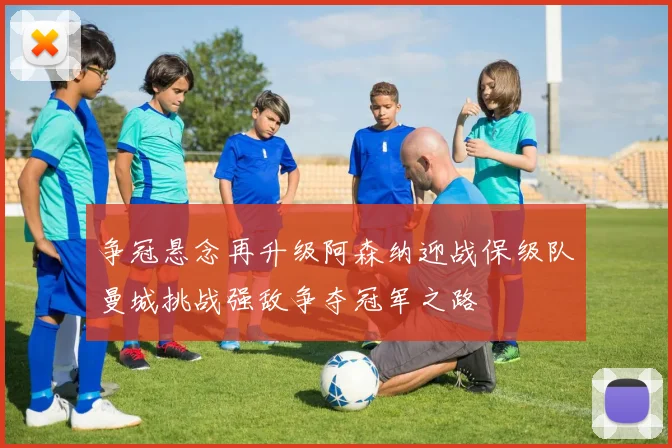 争冠悬念再升级阿森纳迎战保级队曼城挑战强敌争夺冠军之路