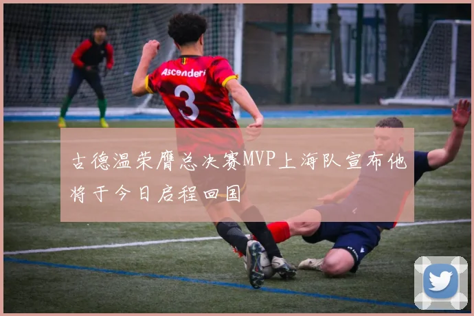 古德温荣膺总决赛MVP上海队宣布他将于今日启程回国