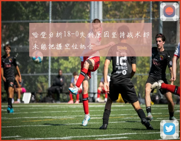 哈登分析18-0失利原因坚持战术却未能把握空位机会