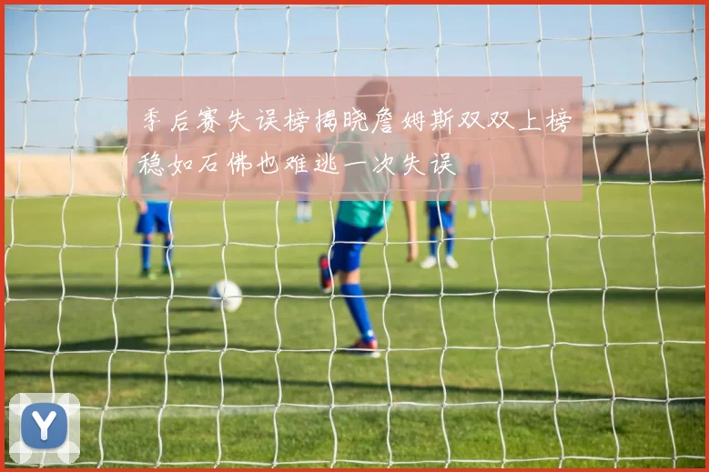 季后赛失误榜揭晓詹姆斯双双上榜稳如石佛也难逃一次失误