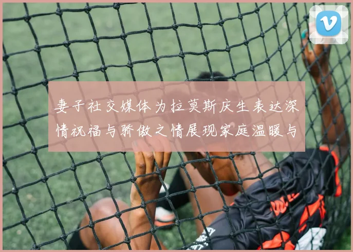 妻子社交媒体为拉莫斯庆生表达深情祝福与骄傲之情展现家庭温暖与支持