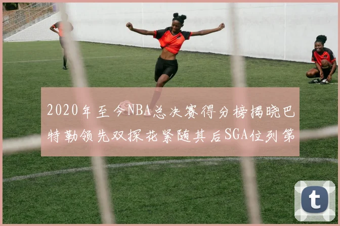 2020年至今NBA总决赛得分榜揭晓巴特勒领先双探花紧随其后SGA位列第四
