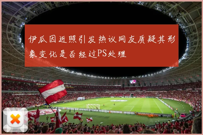 伊瓜因近照引发热议网友质疑其形象变化是否经过PS处理