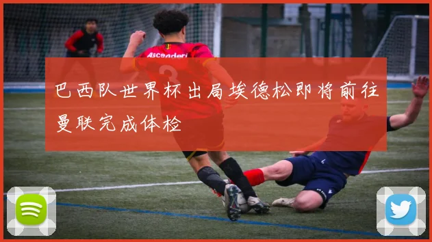 巴西队世界杯出局埃德松即将前往曼联完成体检