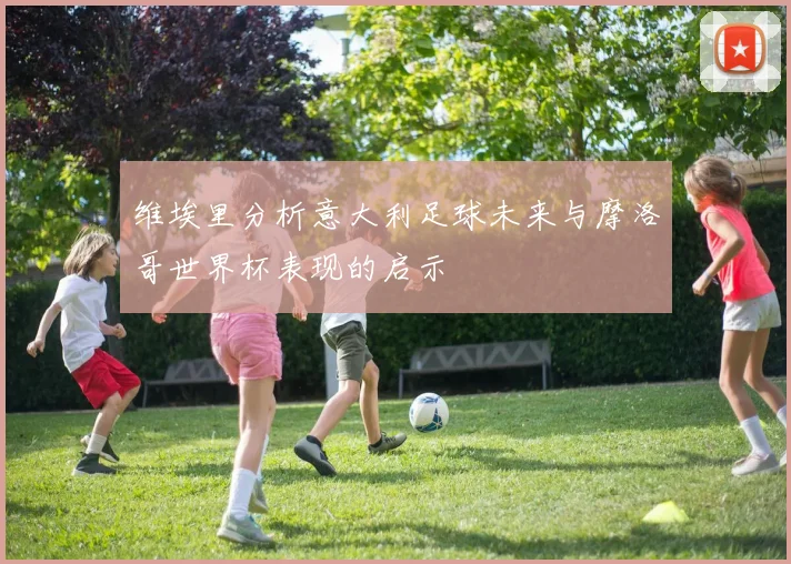 维埃里分析意大利足球未来与摩洛哥世界杯表现的启示