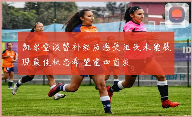 凯尔登谈替补经历感受沮丧未能展现最佳状态希望重回首发