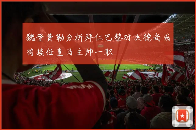 魏登费勒分析拜仁巴黎对决德尚或将接任皇马主帅一职