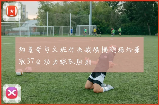 约基奇与文班对决战绩揭晓场均豪取37分助力球队胜利