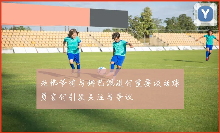 老佛爷将与姆巴佩进行重要谈话球员言行引发关注与争议
