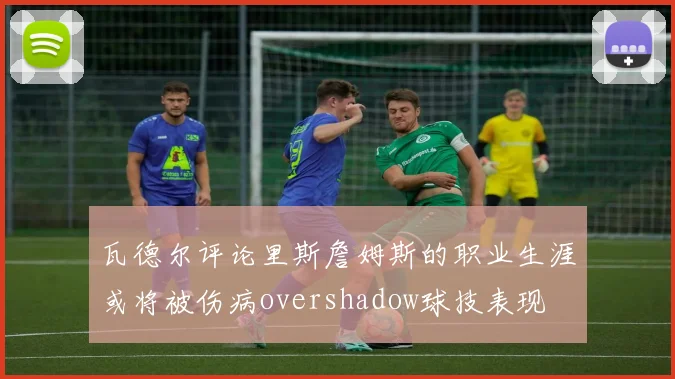 瓦德尔评论里斯詹姆斯的职业生涯或将被伤病overshadow球技表现