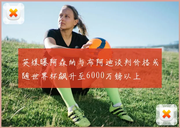 英媒曝阿森纳与布阿迪谈判价格或随世界杯飙升至6000万镑以上