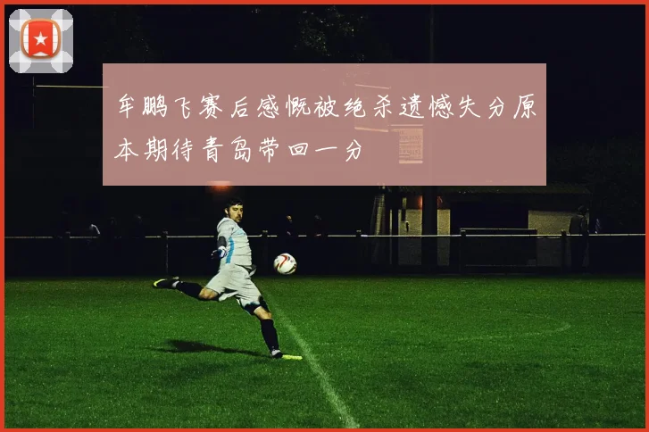 牟鹏飞赛后感慨被绝杀遗憾失分原本期待青岛带回一分