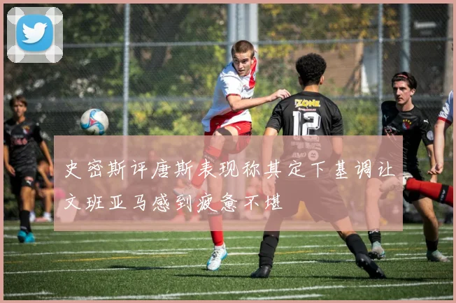 史密斯评唐斯表现称其定下基调让文班亚马感到疲惫不堪