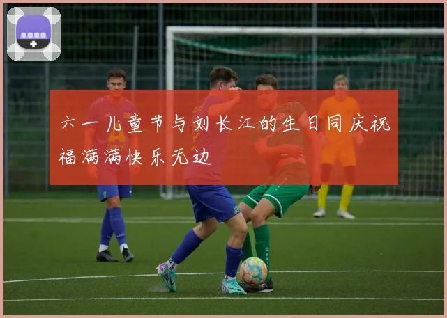 六一儿童节与刘长江的生日同庆祝福满满快乐无边