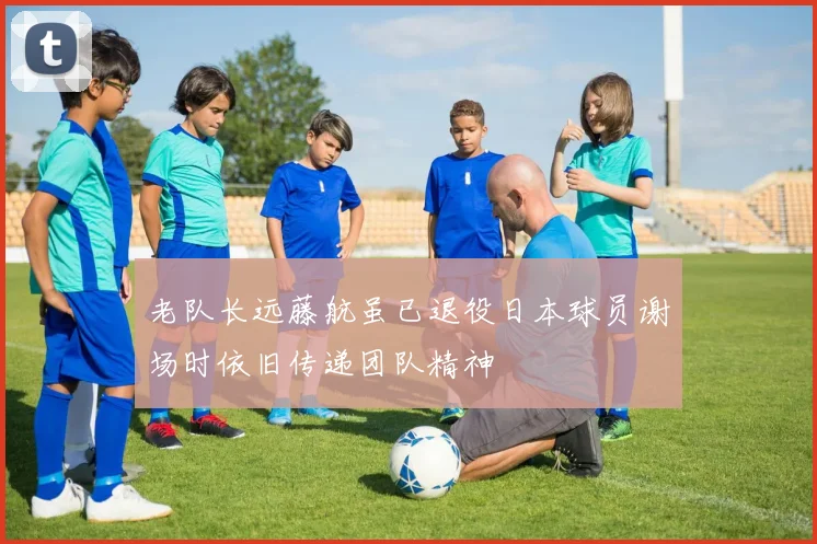 老队长远藤航虽已退役日本球员谢场时依旧传递团队精神