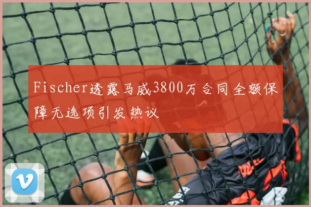 Fischer透露马威3800万合同全额保障无选项引发热议