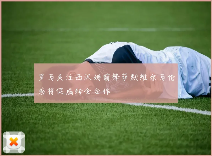 罗马关注西汉姆前锋萨默维尔马伦或将促成转会合作
