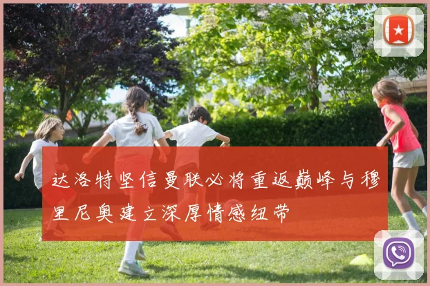 达洛特坚信曼联必将重返巅峰与穆里尼奥建立深厚情感纽带